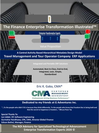 Eric K. Gaba, CMA®
The ROI Advisory for Specialized Technological Advancement
Enterprise Transformation Experts 2020 ©
The Finance Enterprise Transformation Illustrated™
Value Proposition
Integrated and Portable ERP Solutions
Automated, Best-In-Class, End-to-End,
Integrated, Lean, Simple,
Standardized
A Control Activity Based Hierarchical Metadata Design Model
Travel Management and Tour Operator Company ERP Applications
Dedicated to my friends at G Adventures Inc.
“…To the people who didn’t fit in because they think differently. To the people who know that freedom lies in being bold and
that the secret to happiness is freedom…” #Bruce Poon Tip
Special Thanks To:
Les Liddel, VP, Software Engineering
Gurmehar Randhawa, CPA, CMA, Director Global Finance
Edison Bethel, Manager, Finance
 