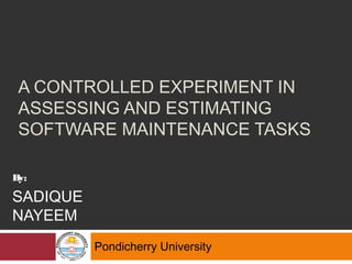 A CONTROLLED EXPERIMENT IN
ASSESSING AND ESTIMATING
SOFTWARE MAINTENANCE TASKS
Pondicherry University
By:
SADIQUE
NAYEEM
 