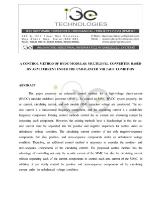 A CONTROL METHOD OF HVDC-MODULAR MULTILEVEL CONVERTER BASED
ON ARM CURRENT UNDER THE UNBALANCED VOLTAGE CONDITION
ABSTRACT
This paper proposes an enhanced control method for a high-voltage direct-current
(HVDC) modular multilevel converter (MMC). To control an MMC-HVDC system properly, the
ac current, circulating current, and sub module (SM) capacitor voltage are considered. The ac-
side current is a fundamental frequency component, and the circulating current is a double-line
frequency component. Existing control methods control the ac current and circulating current by
separating each component. However, the existing methods have a disadvantage in that the ac-
side current must be separated into the positive and negative sequences for control under an
unbalanced voltage condition. The circulating current consists of not only negative-sequence
components but also positive- and zero-sequence components under an unbalanced voltage
condition. Therefore, an additional control method is necessary to consider the positive- and
zero-sequence components of the circulating current. The proposed control method has the
advantage of controlling not only the ac-side current of the MMC but also the circulating current
without separating each of the current components to control each arm current of the MMC. In
addition, it can stably control the positive and zero-sequence components of the circulating
current under the unbalanced voltage condition.
 
