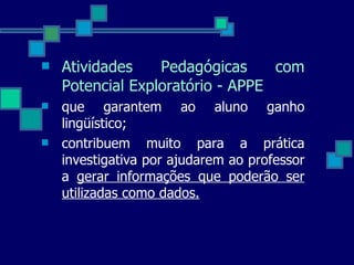 Atividades Pedagógicas com Potencial Exploratório - APPE que garantem ao aluno ganho lingüístico; contribuem muito para a prática investigativa por ajudarem ao professor a  gerar informações que poderão ser utilizadas como dados. 