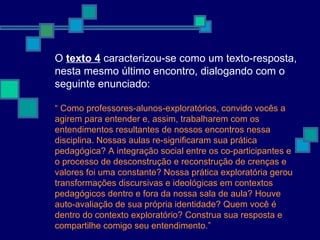 O  texto 4  caracterizou-se como um texto-resposta, nesta mesmo último encontro, dialogando com o seguinte enunciado:  “  Como professores-alunos-exploratórios, convido vocês a agirem para entender e, assim, trabalharem com os entendimentos resultantes de nossos encontros nessa disciplina. Nossas aulas re-significaram sua prática pedagógica? A integração social entre os co-participantes e o processo de desconstrução e reconstrução de crenças e valores foi uma constante? Nossa prática exploratória gerou transformações discursivas e ideológicas em contextos pedagógicos dentro e fora da nossa sala de aula? Houve auto-avaliação de sua própria identidade? Quem você é dentro do contexto exploratório? Construa sua resposta e compartilhe comigo seu entendimento.” 
