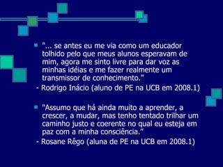 "... se antes eu me via como um educador tolhido pelo que meus alunos esperavam de mim, agora me sinto livre para dar voz as minhas idéias e me fazer realmente um transmissor de conhecimento.” - Rodrigo Inácio (aluno de PE na UCB em 2008.1) "Assumo que há ainda muito a aprender, a crescer, a mudar, mas tenho tentado trilhar um caminho justo e coerente no qual eu esteja em paz com a minha consciência.” - Rosane Rêgo (aluna de PE na UCB em 2008.1) 