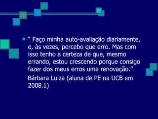 “  Faço minha auto-avaliação diariamente, e, às vezes, percebo que erro. Mas com isso tenho a certeza de que, mesmo errando, estou crescendo porque consigo fazer dos meus erros uma renovação.” Bárbara Luiza (aluna de PE na UCB em 2008.1) 