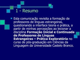 1 - Resumo Esta comunicação revisita a formação de professores de línguas estrangeiras, questionando a interface teoria e prática, a partir de minhas percepções ao lecionar a disciplina  Formação Inicial e Continuada de Professores de Línguas Estrangeiras – Prática Exploratória  no curso de pós-graduação em Ciências da Linguagem da Universidade Castelo Branco.  