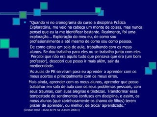 “ Quando vi no cronograma do curso a disciplina Prática Exploratória, me veio na cabeça um monte de coisas, mas nunca pensei que eu ia me identificar bastante. Realmente, foi uma exploração... Exploração do meu eu, de como sou profissionalmente a até mesmo de como sou como pessoa. De como estou em sala de aula, trabalhando com os meus alunos. Se dou trabalho para eles ou se trabalho junto com eles.  Percebi que não era aquilo tudo que pensava que era (um bom professor), descobri que posso ir mais além, sair da mediocridade. As aulas de PE serviram para eu aprender a aprender com os meus acertos e principalmente com os meus erros. Mais ainda, aprender com os meus alunos, aprender que posso trabalhar em sala de aula com os seus problemas pessoais, com seus traumas, com suas alegrias e tristezas. Transformar essa tempestade de sentimentos confusos em disciplina, e assim, os meus alunos (que carinhosamente os chamo de filhos) terem prazer de aprender, ou melhor, de trocar aprendizado.” (Cristian Renê - aluno de PE na UCB em 2008.1) 
