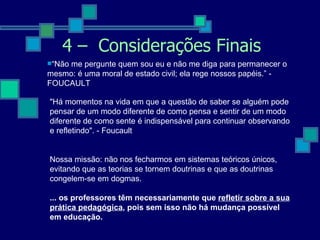 4 –  Considerações Finais “ Não me pergunte quem sou eu e não me diga para permanecer o mesmo: é uma moral de estado civil; ela rege nossos papéis.” - FOUCAULT "Há momentos na vida em que a questão de saber se alguém pode pensar de um modo diferente de como pensa e sentir de um modo diferente de como sente é indispensável para continuar observando e refletindo". - Foucault     Nossa missão: não nos fecharmos em sistemas teóricos únicos, evitando que as teorias se tornem doutrinas e que as doutrinas congelem-se em dogmas. ... os professores têm necessariamente que  refletir sobre a sua prática pedagógica , pois sem isso não há mudança possível em educação. 