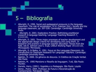 Allwright, D. 1996. Social and pedagogical pressures in the language classroom: The role of socialisation. In H. Coleman (Ed.), Society and the language classroom, pp. 207-228. Cambridge: Cambridge University Press.  Allwright, D. 2003. Exploratory Practice: Rethinking practitioner research in language teaching. Language Teaching Research 7, 2:113-141. Allwright, D. 2001. Three major processes of teacher development and the appropriate design criteria for developing and using them. In Research and practice in language teacher education: Voices from the field, eds B. Johnson and S. Irujo, CARLA Working Paper 19:115-133. Minneapolis: Minnesota. Allwright, D. & Bailey, K. 1991. Focus on the Language Classroom: An Introduction to Classroom Research for Language Teachers. Cambridge: Cambridge University Press. Bakhtin, M. 2000. Os gêneros do discurso. In Estética da Criação Verbal. São Paulo Bakhtin, M.  1995 Marxismo e filosofia da linguagem.  7.ed, São Paulo: Hucitec. Daniels, Harry, (2001).  Vygotsky e a Pedagogia. São Paulo: Loyola Demo , Pedro. 2004. Professor do Futuro e Reconstrução do Conhecimento. Petrópolis: Vozes 5 –  Bibliografia 