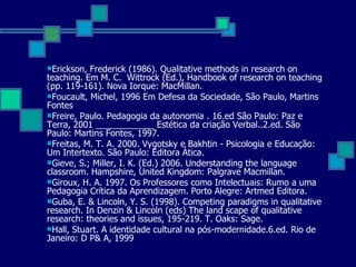 Erickson, Frederick (1986). Qualitative methods in research on teaching.  Em M. C.  Wittrock (Ed.), Handbook of research on teaching (pp. 119-161).  Nova Iorque: MacMillan. Foucault, Michel, 1996 Em Defesa da Sociedade, São Paulo, Martins Fontes Freire, Paulo. Pedagogia da autonomia . 16.ed São Paulo: Paz e Terra, 2001 ____________ Estética da criação Verbal..2.ed. São Paulo: Martins Fontes, 1997. Freitas, M. T. A. 2000. Vygotsky e Bakhtin - Psicologia e Educação: Um Intertexto. São Paulo: Editora Ática. Gieve, S.; Miller, I. K. (Ed.) 2006.  Understanding the language classroom. Hampshire, United Kingdom: Palgrave Macmillan.  Giroux, H. A. 1997. Os Professores como Intelectuais: Rumo a uma Pedagogia Crítica da Aprendizagem. Porto Alegre: Artmed Editora. Guba, E. & Lincoln, Y. S. (1998).  Competing paradigms in qualitative research. In Denzin & Lincoln (eds) The land scape of qualitative research: theories and issues, 195-219.  T. Oaks: Sage. Hall, Stuart. A identidade cultural na pós-modernidade.6.ed. Rio de Janeiro: D P& A, 1999 