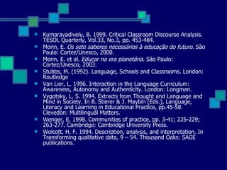 Kumaravadivelu, B. 1999. Critical Classroom Discourse Analysis. TESOL Quarterly, Vol.33, No.3, pp. 453-484.  Morin, E.  Os sete saberes necessários à educação do futuro . São Paulo: Cortez/Unesco, 2000. Morin, E. et al.  Educar na era planetária . São Paulo: Cortez/Unesco, 2003. Stubbs, M. (1992). Language, Schools and Classrooms. London: Routledge Van Lier, L. 1996. Interaction in the Language Curriculum: Awareness, Autonomy and Authenticity. London: Longman. Vygotsky, L. S. 1994. Extracts from Thought and Language and Mind in Society. In B. Stierer & J. Maybin (Eds.), Language, Literacy and Learning in Educational Practice, pp.45-58. Clevedon: Multilingual Matters.  Wenger, E. 1998. Communities of practice, pp. 3-41; 225-229; 263-277. Cambridge: Cambridge University Press.  Wolcott, H. F. 1994. Description, analysis, and interpretation. In Transforming qualitative data, 9 – 54. Thousand Oaks: SAGE publications.  