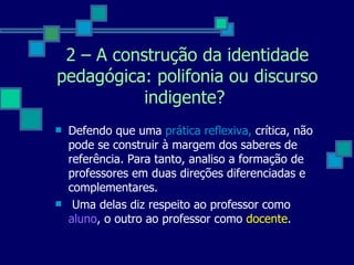 Defendo que uma  prática reflexiva,  crítica, não pode se construir à margem dos saberes de referência. Para tanto, analiso a formação de professores em duas direções diferenciadas e complementares. Uma delas diz respeito ao professor como  aluno , o outro ao professor como  docente .  2 – A construção da identidade pedagógica: polifonia ou discurso indigente?  