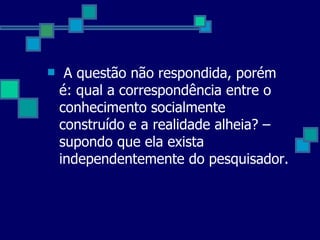 A questão não respondida, porém é: qual a correspondência entre o conhecimento socialmente construído e a realidade alheia? – supondo que ela exista independentemente do pesquisador.  