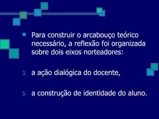 Para construir o arcabouço teórico necessário, a reflexão foi organizada sobre dois eixos norteadores: a ação dialógica do docente, a construção de identidade do aluno.  