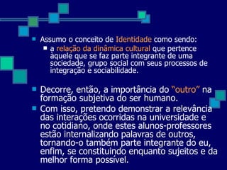 Assumo o conceito de  Identidade  como sendo: a  relação da dinâmica cultural  que pertence àquele que se faz parte integrante de uma sociedade, grupo social com seus processos de integração e sociabilidade.  Decorre, então, a importância do  “outro”  na formação subjetiva do ser humano.  Com isso, pretendo demonstrar a relevância das interações ocorridas na universidade e no cotidiano, onde estes alunos-professores estão internalizando palavras de outros, tornando-o também parte integrante do eu, enfim, se constituindo enquanto sujeitos e da melhor forma possível.  