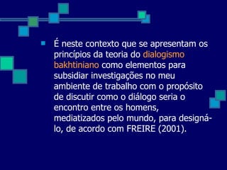 É neste contexto que se apresentam os princípios da teoria do  dialogismo bakhtiniano  como elementos para subsidiar investigações no meu ambiente de trabalho com o propósito de discutir como o diálogo seria o encontro entre os homens, mediatizados pelo mundo, para designá-lo, de acordo com FREIRE (2001). 