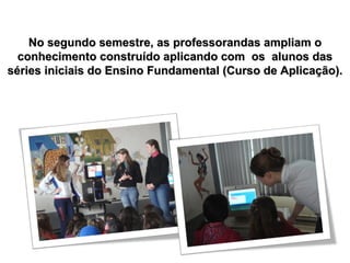 No segundo semestre, as professorandas ampliam o conhecimento construído aplicando com  os  alunos das séries iniciais do Ensino Fundamental (Curso de Aplicação). 