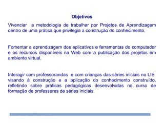 Objetivos Vivenciar  a metodologia de trabalhar por Projetos de Aprendizagem dentro de uma prática que privilegia a construção do conhecimento. Fomentar a aprendizagem dos aplicativos e ferramentas do computador e os recursos disponíveis na Web com a publicação dos projetos em ambiente virtual. Interagir com professorandas  e com crianças das séries iniciais no LIE  visando à construção e a aplicação do conhecimento construído, refletindo sobre práticas pedagógicas desenvolvidas no curso de formação de professores de séries iniciais. 