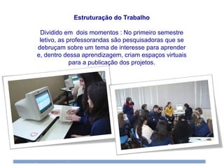 Estruturação do Trabalho Dividido em  dois momentos : No primeiro semestre letivo, as professorandas são pesquisadoras que se debruçam sobre um tema de interesse para aprender e, dentro dessa aprendizagem, criam espaços virtuais para a publicação dos projetos. 