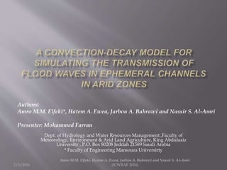 7/3/2016
Dept. of Hydrology and Water Resources Management ,Faculty of
Meteorology, Environment & Arid Land Agriculture, King Abdulaziz
University , P.O. Box 80208 Jeddah 21589 Saudi Arabia
* Faculty of Engineering Mansoura Universirty
Amro M.M. Elfeki, Hatem A. Ewea, Jarbou A. Bahrawi and Nassir S. Al-Amri
(ICWRAE 2014)
Authors:
Amro M.M. Elfeki*, Hatem A. Ewea, Jarbou A. Bahrawi and Nassir S. Al-Amri
Presenter: Mohammed Farran
 