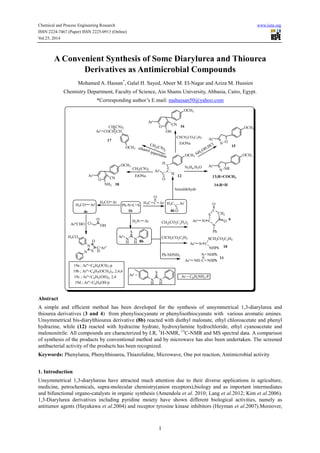 Chemical and Process Engineering Research www.iiste.org 
ISSN 2224-7467 (Paper) ISSN 2225-0913 (Online) 
Vol.25, 2014 
A Convenient Synthesis of Some Diarylurea and Thiourea 
Derivatives as Antimicrobial Compounds 
Mohamed A. Hassan*, Galal H. Sayed, Abeer M. El-Nagar and Aziza M. Hussien 
Chemistry Department, Faculty of Science, Ain Shams University, Abbasia, Cairo, Egypt. 
*Corresponding author’s E.mail: mahassan50@yahoo.com 
CH(CN)2 
Ar' COCH2CH 
CNCH2CO2C2H5 17 
NH2OH.HCl 
CH2(CN)2 
OCH3 ethanol /piperidine 
C 
CH2(CO2C2 H5)2 
1 
CH2(CN)2 
EtONa 
Ph-N=C=S 
1b 
H2N 
Ar' 
NH 
NH 
S 
8b 
H3CO 
CN 
H3CO Ar 
O 
4e 4b 
S 
Ar' N C 
C 
N 
CH2 
O 
O 
Ph 
ClCH2CO2C2H5 
Ar' N C 
SCH2CO2C2H5 
NHPh 
Ph-NHNH2 N NHPh 
Ar' NH C NHPh 
9 
10 
11 
Ar' 
C 
O 
H3C 
Ar' 
C 
O 
C 
H 
H 
12 
N2H4.H2O 
18 
Ar' 
OCH3 
O 
NH2 
OCH3 
Ar' 
N NR 
OCH3 
Ar' 
OCH3 
O 
OH 
CN 
Ar' 
N O 
OCH3 
O 
Ar"CHO Cl OH 
N 
S 
H3CO 
O 
N 
C 
H 
Ar" 
15 
16 
13;R=COCH3 
14;R=H 
Ar 
Ar' = 
NH 
NH 
S 
Ar' 
19a ; Ar"=C6H4OCH3-p 
19b ; Ar"=C6H2(OCH3)3, 2,4,6 
19c ; Ar"=C6H3(OH)2, 2,4 
19d ; Ar"=C6H4OH-p 
Anisaldehyde 
C Ar 
H3C 
EtONa 
Ar = C6H5NH2-P 
Abstract 
A simple and efficient method has been developed for the synthesis of unsymmetrical 1,3-diarylurea and 
thiourea derivatives (3 and 4) from phenylisocyanate or phenylisothiocyanate with various aromatic amines. 
Unsymmetrical bis-diarylthiourea derivative (8b) reacted with diethyl malonate, ethyl chloroacetate and phenyl 
hydrazine, while (12) reacted with hydrazine hydrate, hydroxylamine hydrochloride, ethyl cyanoacetate and 
malononitrile. All compounds are characterized by I.R, 1H-NMR, 13C-NMR and MS spectral data. A comparison 
of synthesis of the products by conventional method and by microwave has also been undertaken. The screened 
antibacterial activity of the products has been recognized. 
Keywords: Phenylurea, Phenylthiourea, Thiazolidine, Microwave, One pot reaction, Antimicrobial activity 
1. Introduction 
Unsymmetrical 1,3-diarylureas have attracted much attention due to their diverse applications in agriculture, 
medicine, petrochemicals, supra-molecular chemistry(anion receptors),biology and as important intermediates 
and bifunctional organo-catalysts in organic synthesis (Amendola et al. 2010; Lang et al.2012; Kim et al.2006). 
1,3-Diarylurea derivatives including pyridine moiety have shown different biological activities, namely as 
antitumor agents (Hayakawa et al.2004) and receptor tyrosine kinase inhibitors (Heyman et al.2007).Moreover, 
 