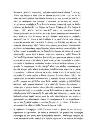 O presente trabalho foi desenvolvido no âmbito da disciplina de Infância, Sociedade e
Direitos, que, tal como o nome indica, se pretende abordar a criança como um ser ator
social que possui direitos perante uma Sociedade em que se encontra inserido. A
priori de investigação com crianças, é necessário um conjunto de normas e
procedimentos associados à Ética de modo a serem respeitados todos os Direitos
existentes na Declaração dos Direitos da Criança. A Convenção dos Direitos da
Criança (1989), adiante designado por CDC,sinaliza um abordagem diferente
relativamente aquilo que consideram serem os direitos da criança, apresentando-se o
citado documento como um símbolo da nova percepção sobre a infância. Sendo um
documento que reconhece a individualidade e personalidade de cada criança,
incorpora igualmente uma diversidade de direitos que têm sido agrupados em três
categorias (Hammarberg, 1990):Direitos de provisão-reconhecidos os direitos sociais
da criança - salvaguarda da saúde, educação segurança social, cuidados físicos, vida
familiar, recreio e cultura;Direitos de Proteção-identificados os direitos da criançadiscriminação, abuso físico e sexual, exploração, injustiça e conflito;Direitos de
Participação-identificados os direitos civis e políticos - aqueles que abarcam o direito
da criança ao nome e identidade, o direito a ser ouvida e consultada, o direito á
informação, à liberdade de expressão e opinião, e o direito de tomar decisões em seu
proveito. Por pesquisa que “envolve crianças” referimo-nos a toda a pesquisa onde as
crianças ocupam parte seja de modo direto ou indiretamente através de um papel
representativo, e métodos utilizados na recolha, análise e reportar os resultados ou
informação. Por estas razões, a Ethical Research Envolving Chilren (ERIC), que
explica o que é necessário no planeamento e condução de uma pesquisa ética que
envolve crianças em contextos geográficos, sociais, culturais e metodológicos,
diferentes, onde procura assegurar que a dignidade humana das crianças

é

assegurada, e os seus direitos e bem-estar são respeitados em toda a pesquisa,
indenpendentemente do contexto.Em termos da Metodologia, precisamos de pensar
cuidadosamente acerca do ponto de vista pelo qual estudamos a criança, e as
implicações éticas desse mesmo ponto de vista, essencialmente, isto envolve o
respeito pelas competências das crianças – tornando-se uma técnica metodológica –
lutando pelo Respeito, Justiça e Benefício (Ferreira, 2010). Existem 10 tópicos na
investigação ética (Alderson, 1995; Alderson & Morrow, 2004):
1. O propósito da investigação: Desenvolver mais acerca dos pontos de vista da criança,
experiências e capacidades, de modo a desenvolver um projecto de observação
bioecológica de uma criança típica num contexto educativo. Pretende-se comparar os
casos de crianças típicas, crianças que estejam sinalizadas e em risco de sinalização

 