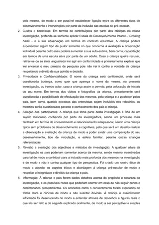 pela mesma, de modo a ser possível estabelecer ligação entre os diferentes tipos de
desenvolvimento e intervenções por parte da inclusão das escolas no pré-escolar.
2. Custos e benefícios: Em termos de contribuições por parte das crianças na nossa
investigação, pretende-se somente aplicar Escala de Desenvolvimento Infantil – Growing
Skills - e a sua observação em termos do contexto educativo. A criança poderá
experienciar algum tipo de pudor somente no que concerne à avaliação e observação
individual perante outro mas poderá aumentar a sua auto-estima, bem como, capacitação
em termos de uma escuta ativa por parte de um adulto. Caso a criança queira recusar,
retirar-se ou se sinta angustiada irei agir em conformidade e primeiramente explicar que
irei encerrar o meu projecto de pesquisa pois não irei ir contra a vontade da criança
respeitando o direito da sua opinião e decisão.
3. Privacidade e Confidencialidade: O nome da criança será confidencial, onde será
questionada àcriança, como quer que apareça o nome da mesma, na presente
investigação, ou iremos optar, caso a criança assim o permita, pela colocação de iniciais
do seu nome. Em termos dos vídeos e fotografias da criança, primariamente será
questionada a possibilidade de efectuação dos mesmos, pela criança e a posteriori pelos
pais, bem como, quando extractos das entrevistas sejam incluídos nos relatórios, os
mesmos serão questionados perante o conhecimento dos pais e criança.
4. Seleção dos participantes: A criança que toma parte desta investigação é filha de um
sujeito masculino conhecido por parte da investigadora, sendo um processo mais
facilitado em termos de consentimento e relacionamento interpessoal, sendo uma criança
típica sem problemas de desenvolvimento e cognitivos, pelo que será um desafio realizar
a observação e avaliação da criança de modo a poder existir uma comparação do seu
desenvolvimento, tipo de vinculação, e esfera familiar, perante outras crianças
referenciadas.
5. Revisão e avaliação dos objectivos e métodos de investigação: A qualquer altura da
investigação os pais poderiam comentar acerca da mesma, sendo mesmo incentivados
para tal de modo a contribuir para a inclusão mais profunda dos mesmos na investigação
e de modo a não ir contra qualquer tipo de perspectiva. Foi criado um roteiro ético de
modo a abordar os aspetos éticos e abordagem á criança pré-escolar de modo a
respeitar a integridade e direitos da criança e pais.
6. Informação: À criança e pais foram dados detalhes acerca do propósito e natureza da
investigação, e os possíveis riscos que poderiam ocorrer em caso de não seguir certos e
determinados procedimentos. Os conceitos como o consentimento foram explicados de
forma clara e concisa de modo a não suscitar dúvidas. Á criança o assentimento
informado foi desenvolvido de modo a entender através de desenhos e figuras reais o
que iria ser feito e de seguida explicado oralmente, de modo a ser perceptível e simples

 