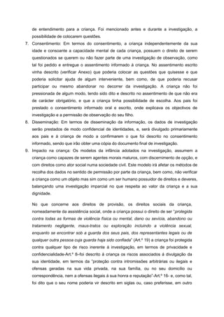 de entendimento para a criança. Foi mencionado antes e durante a investigação, a
possibilidade de colocarem questões.
7. Consentimento: Em termos do consentimento, a criança independentemente da sua
idade e consoante a capacidade mental de cada criança, possuem o direito de serem
questionados se querem ou não fazer parte de uma investigação de observação, como
tal foi pedido e entregue o assentimento informado á criança. No assentimento escrito
vinha descrito (verificar Anexo) que poderia colocar as questões que quisesse e que
poderia solicitar ajuda de algum interveniente, bem como, de que poderia recusar
participar ou mesmo abandonar no decorrer da investigação. A criança não foi
pressionada de algum modo, tendo sido dito e descrito no assentimento de que não era
de carácter obrigatório, e que a criança tinha possibilidade de escolha. Aos pais foi
prestado o consentimento informado oral e escrito, onde explicava os objectivos de
investigação e a permissão de observação do seu filho.
8. Disseminação: Em termos de disseminação da informação, os dados de investigação
serão prestados de modo confidencial de identidades, e, será divulgado primariamente
aos pais e á criança de modo a confirmarem o que foi descrito no consentimento
informado, sendo que irão obter uma cópia do documento final de investigação.
9. Impacto na criança: Os modelos da infância adotados na investigação, assumem a
criança como capazes de serem agentes morais maturos, com discernimento de opção, e
com direitos como ator social numa sociedade civil. Este modelo irá afetar os métodos de
recolha dos dados no sentido de permissão por parte da criança, bem como, não verificar
a criança como um objeto mas sim como um ser humano possuidor de direitos e deveres,
balançando uma investigação imparcial no que respeita ao valor da criança e a sua
dignidade.
No que concerne aos direitos de provisão, os direitos sociais da criança,
nomeadamente da assistência social, onde a criança possui o direito de ser “protegida
contra todas as formas de violência física ou mental, dano ou sevícia, abandono ou
tratamento negligente, maus-tratos ou exploração incluindo a violência sexual,
enquanto se encontrar sob a guarda dos seus pais, dos representantes legais ou de
qualquer outra pessoa cuja guarda haja sido confiada” (Art.º 19) a criança foi protegida
contra qualquer tipo de risco inerente á investigação, em termos de privacidade e
confidencialidade-Art.º 8–foi descrito á criança os riscos associados á divulgação da
sua identidade, em termos da ”proteção contra intromissões arbitrárias ou ilegais e
ofensas geradas na sua vida privada, na sua família, ou no seu domicílio ou
correspondência, nem a ofensas ilegais á sua honra e reputação”-Art.º 16- e, como tal,
foi dito que o seu nome poderia vir descrito em siglas ou, caso preferisse, em outro

 