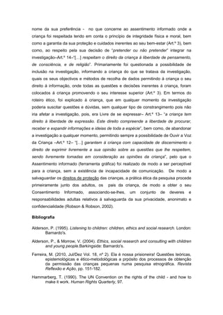 nome da sua preferência -

no que concerne ao assentimento informado onde a

criança foi respeitada tendo em conta o princípio de integridade física e moral, bem
como a garantia da sua proteção e cuidados inerentes ao seu bem-estar (Art.º 3), bem
como, ao respeito pela sua decisão de “pretender ou não pretender” integrar na
investigação–Art.º 14–“[…] respeitam o direito da criança á liberdade de pensamento,
de consciência, e de religião”. Primariamente foi questionada a possibilidade de
inclusão na investigação, informando a criança do que se tratava da investigação,
quais os seus objectivos e métodos de recolha de dados permitindo á criança o seu
direito á informação, onde todas as questões e decisões inerentes á criança, foram
colocados á criança promovendo o seu interesse superior (Art.º 3). Em termos do
roteiro ético, foi explicado á criança, que em qualquer momento da investigação
poderia suscitar questões e dúvidas, sem qualquer tipo de constrangimento pois não
iria afetar a investigação, pois, era Livre de se expressar– Art.º 13– “a criança tem
direito á liberdade de expressão. Este direito compreende a liberdade de procurar,
receber e expandir informações e ideias de toda a espécie”, bem como, de abandonar
a investigação a qualquer momento, permitindo sempre a possibilidade de Ouvir a Voz
da Criança –Art.º 12– “[…] garantem á criança com capacidade de discernimento o
direito de exprimir livremente a sua opinião sobre as questões que lhe respeitem,
sendo livremente tomadas em consideração as opiniões da criança”, pelo que o
Assentimento informado (ferramenta gráfica) foi realizado de modo a ser perceptível
para a criança, sem a existência de incapacidade de comunicação.

De modo a

salvaguardar os direitos de proteção das crianças, a prática ética da pesquisa procede
primeiramente junto dos adultos, os
Consentimento

Informado,

pais da criança, de modo a obter o seu

associando-se-lhes,

um

conjunto

de

deveres

e

responsabilidades adultas relativos á salvaguarda da sua privacidade, anonimato e
confidencialidade (Robson & Robson, 2002).
Bibliografia
Alderson, P. (1995). Listening to children: children, ethics and social research. London:
Barnardo's.
Alderson, P., & Morrow, V. (2004). Ethics, social research and consulting with children
and young people.Barkingside: Barnardo's.
Ferreira, M. (2010, Jul/Dez Vol. 18, nº 2). Ela é nossa prisioneira! Questões teóricas,
epistemológicas e ético-metodológicas a prpósito dos processos de obtenção
da permissão das crianças pequenas numa pesquisa etnográfica. Revista
Reflexão e Ação, pp. 151-182.
Hammarberg, T. (1990). The UN Convention on the rights of the child - and how to
make it work. Human Rights Quarterly, 97.

 