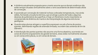 ■ A dinâmica atualmente proposta para o manto assume que as dorsais oceânicas não
estão sempre situadas verticalmente sobre o ramo ascendente de determinada célula
de convecção.
■ A ascensão por convecção de material rochoso a elevadas temperaturas, mas ainda
sólido, formando uma pluma térmica, que só atinge o ponto de fusão a algumas
dezenas de quilómetros da superfície, é hoje um fenómeno muito importante na
compreensão da dinâmica do manto e da interpretação de algumas estruturas
geológicas.
■ Quando estas plumas atingem a superfície expressam-se sob a forma de pontos
quentes, delimitando regiões de extensão limitada, na ordem das centenas de km de
diâmetro.
■ A distribuição dos pontos quentes não assume uma forma aleatória, ocorrendo em
zonas de enorme arqueamento do geoide terrestre, estas estão normalmente situadas
ou em zonas entre placas, ou em zonas de dorsais.
 