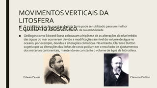 MOVIMENTOSVERTICAIS DA
LITOSFERA
Equilíbrio isostático■ O estudo da atração gravitacional daTerra pode ser utilizado para um melhor
conhecimento da estrutura da litosfera e da sua mobilidade.
■ Geólogos como Edward Suess colocavam a hipótese de as alterações do nível médio
das águas do mar ocorrerem devido a modificações ao nível do volume de água no
oceano, por exemplo, devidas a alterações climáticas. No entanto, Clarence Dutton
sugeriu que as alterações das linhas de costa podiam ser o resultado de ajustamentos
dos materiais continentais, mantendo-se constante o volume de água da hidrosfera.
Edward Suess Clarance Dutton
 