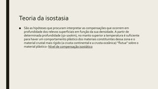 Teoria da isostasia
■ São as hipóteses que procuram interpretar as compensações que ocorrem em
profundidade dos relevos superficiais em função da sua densidade. A partir de
determinada profundidade (50-100km), no manto superior a temperatura é suficiente
para haver um comportamento plástico dos materiais constituintes dessa zona e o
material crustal mais rígido (a crusta continental e a crusta oceânica) ‘’flutua’’ sobre o
material plástico- Nível de compensação isostático
 