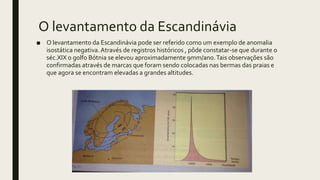 O levantamento da Escandinávia
■ O levantamento da Escandinávia pode ser referido como um exemplo de anomalia
isostática negativa.Através de registros históricos , pôde constatar-se que durante o
séc.XIX o golfo Bótnia se elevou aproximadamente 9mm/ano.Tais observações são
confirmadas através de marcas que foram sendo colocadas nas bermas das praias e
que agora se encontram elevadas a grandes altitudes.
 