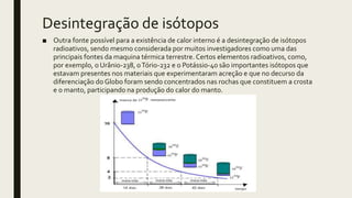 Desintegração de isótopos
■ Outra fonte possível para a existência de calor interno é a desintegração de isótopos
radioativos, sendo mesmo considerada por muitos investigadores como uma das
principais fontes da maquina térmica terrestre. Certos elementos radioativos, como,
por exemplo, o Urânio-238, oTório-232 e o Potássio-40 são importantes isótopos que
estavam presentes nos materiais que experimentaram acreção e que no decurso da
diferenciação do Globo foram sendo concentrados nas rochas que constituem a crosta
e o manto, participando na produção do calor do manto.
 