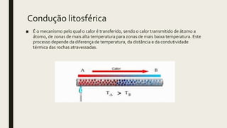 Condução litosférica
■ É o mecanismo pelo qual o calor é transferido, sendo o calor transmitido de átomo a
átomo, de zonas de mais alta temperatura para zonas de mais baixa temperatura. Este
processo depende da diferença de temperatura, da distância e da condutividade
térmica das rochas atravessadas.
 