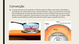 Convecção
■ É o processo que ocorre quando um fluido quente se dilata, este reduz a densidade e
ascende por ser menos denso que o meio envolvente. Logo, as correntes de convecção
são resultantes de um fluxo de calor que faz com que o material mais quente e menos
denso ascenda à superfície. Este processo ocorre quer no núcleo quer no manto e dele
resulta uma transferência efetiva de calor do interior para a superfície daTerra.
 