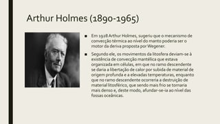 Arthur Holmes (1890-1965)
■ Em 1928Arthur Holmes, sugeriu que o mecanismo de
convecção térmica ao nível do manto poderia ser o
motor da deriva proposta porWegener.
■ Segundo ele, os movimentos da litosfera deviam-se à
existência de convecção mantélica que estava
organizada em células, em que no ramo descendente
se daria a libertação de calor por subida de material de
origem profunda e a elevadas temperaturas, enquanto
que no ramo descendente ocorreria a destruição de
material litosférico, que sendo mais frio se tornaria
mais denso e, deste modo, afundar-se-ia ao nível das
fossas oceânicas.
 