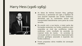 Harry Hess (1906-1969)
■ As ideias de Holmes levaram Hess, geólogo
americano, a apresentar em 1962 a hipótese de
uma possível expansão dos fundos oceânicos,
afirmando que os continentes teriam sido
transportados lateralmente como parte da crusta
terreste.
■ De acordo com a sua teoria, a maior parte das
formações existentes nos fundos oceânicos eram
originadas ao nível das cordilheiras médio-
oceânicas, como resultado da ascensão do
material vindo do manto. As correntes de
convecção seriam o mecanismo responsável pelo
processo geológico associado à expansão dos
fundos oceânicos.
■ Foram propostos vários modelos de convecção
mantélica.
 