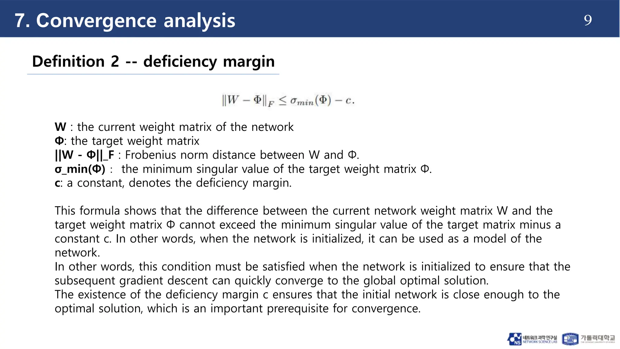 9
Definition 2 -- deficiency margin
W : the current weight matrix of the network
Φ: the target weight matrix
||W - Φ||_F : Frobenius norm distance between W and Φ.
σ_min(Φ)： the minimum singular value of the target weight matrix Φ.
c: a constant, denotes the deficiency margin.
This formula shows that the difference between the current network weight matrix W and the
target weight matrix Φ cannot exceed the minimum singular value of the target matrix minus a
constant c. In other words, when the network is initialized, it can be used as a model of the
network.
In other words, this condition must be satisfied when the network is initialized to ensure that the
subsequent gradient descent can quickly converge to the global optimal solution.
The existence of the deficiency margin c ensures that the initial network is close enough to the
optimal solution, which is an important prerequisite for convergence.
7. Convergence analysis
 