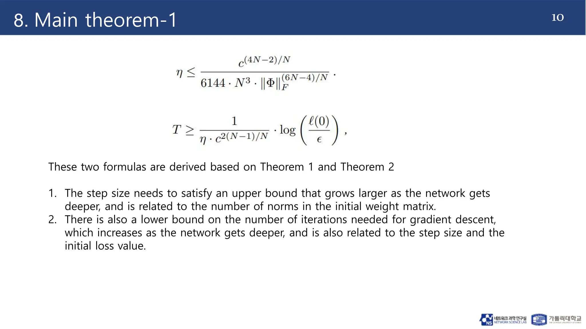 10
8. Main theorem-1
These two formulas are derived based on Theorem 1 and Theorem 2
1. The step size needs to satisfy an upper bound that grows larger as the network gets
deeper, and is related to the number of norms in the initial weight matrix.
2. There is also a lower bound on the number of iterations needed for gradient descent,
which increases as the network gets deeper, and is also related to the step size and the
initial loss value.
 
