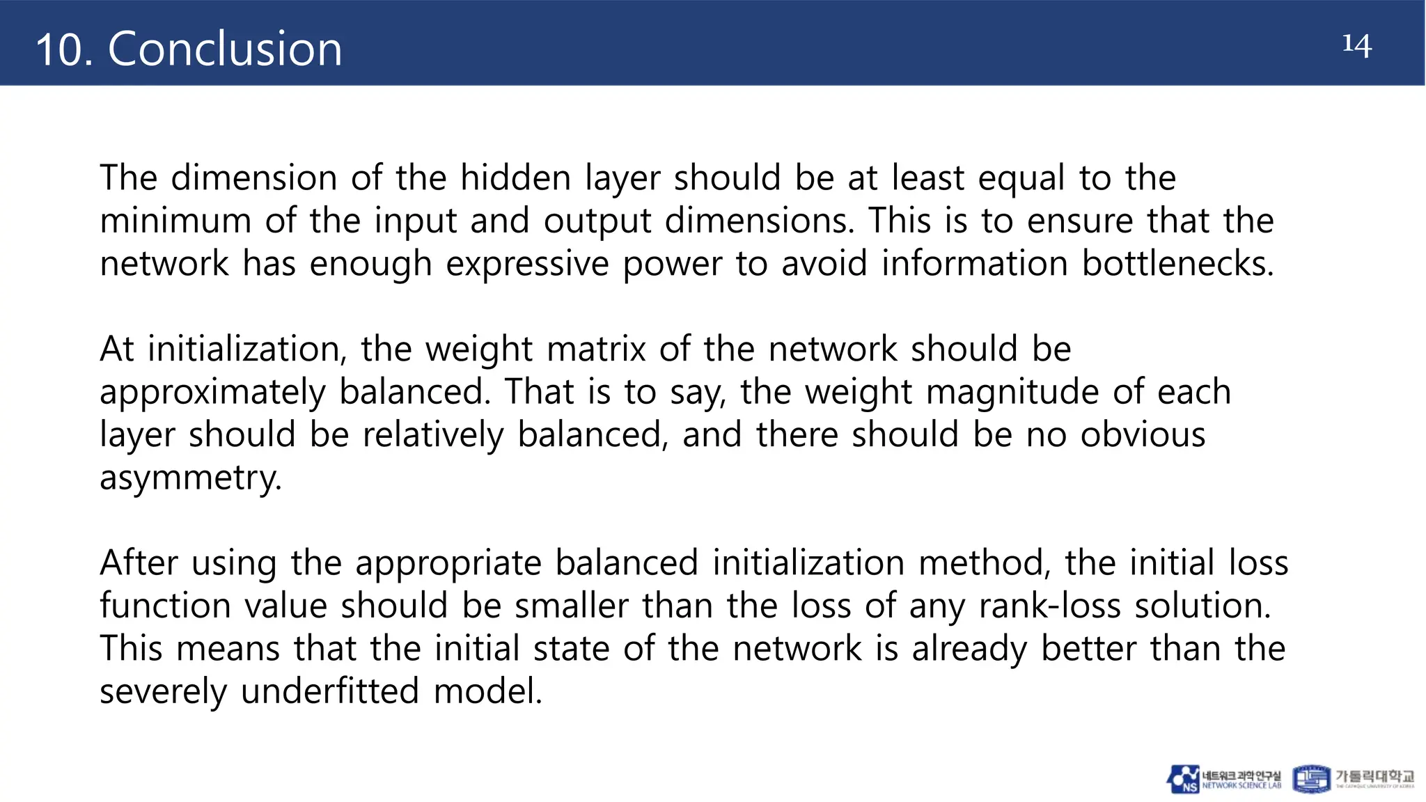 14
10. Conclusion
The dimension of the hidden layer should be at least equal to the
minimum of the input and output dimensions. This is to ensure that the
network has enough expressive power to avoid information bottlenecks.
At initialization, the weight matrix of the network should be
approximately balanced. That is to say, the weight magnitude of each
layer should be relatively balanced, and there should be no obvious
asymmetry.
After using the appropriate balanced initialization method, the initial loss
function value should be smaller than the loss of any rank-loss solution.
This means that the initial state of the network is already better than the
severely underfitted model.
 