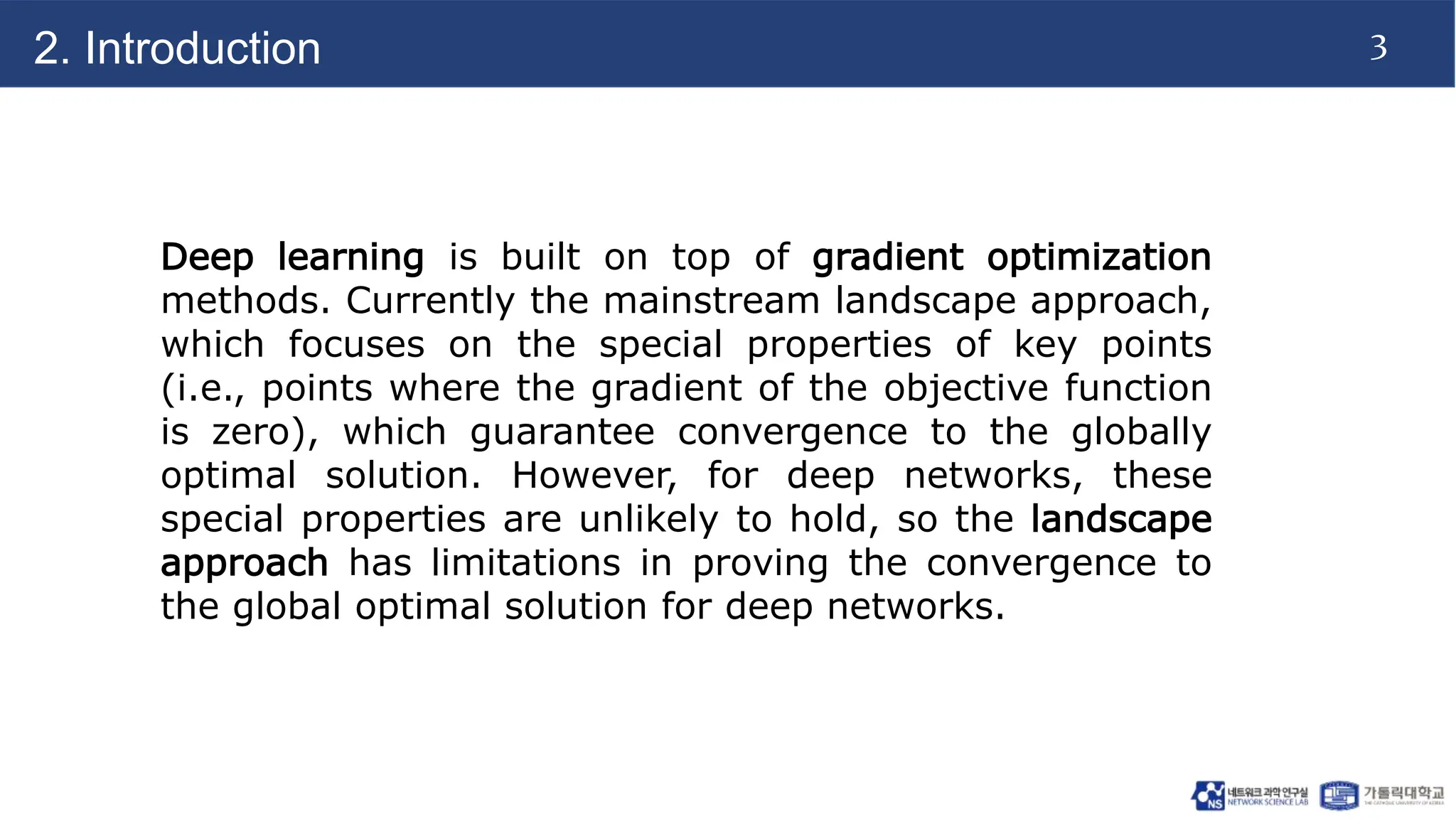 3
2. Introduction
Deep learning is built on top of gradient optimization
methods. Currently the mainstream landscape approach,
which focuses on the special properties of key points
(i.e., points where the gradient of the objective function
is zero), which guarantee convergence to the globally
optimal solution. However, for deep networks, these
special properties are unlikely to hold, so the landscape
approach has limitations in proving the convergence to
the global optimal solution for deep networks.
 