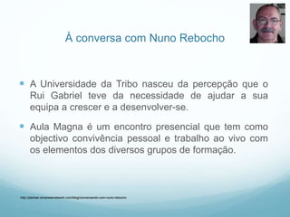 À conversa com Nuno Rebocho
 A Universidade da Tribo nasceu da percepção que o
Rui Gabriel teve da necessidade de ajudar a sua
equipa a crescer e a desenvolver-se.
 Aula Magna é um encontro presencial que tem como
objectivo convivência pessoal e trabalho ao vivo com
os elementos dos diversos grupos de formação.
http://jderban.empowernetwork.com/blog/conversando-com-nuno-rebocho
 