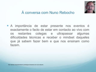 À conversa com Nuno Rebocho
 A importância de estar presente nos eventos é
exactamente o facto de estar em contacto ao vivo com
os restantes colegas e ultrapassar algumas
dificuldades técnicas e receber o mindset daqueles
que já sabem fazer bem e que nos ensinam como
fazem.
http://jderban.empowernetwork.com/blog/conversando-com-nuno-rebocho
 