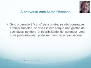 À conversa com Nuno Rebocho
 Se o ordenado é "curto" para o mês, se não consegues
arranjar trabalho, se vives infeliz porque não gostas do
que fazes pondera a possibilidade de aprender uma
nova profissão que, pode ser muito recompensadora.
http://jderban.empowernetwork.com/blog/conversando-com-nuno-rebocho
 