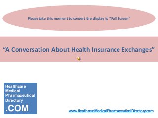 Please take this moment to convert the display to “Full Screen”




“A Conversation About Health Insurance Exchanges”




Healthcare
Medical
Pharmaceutical
Directory

.COM                               www.HealthcareMedicalPharmaceuticalDirectory.com
 