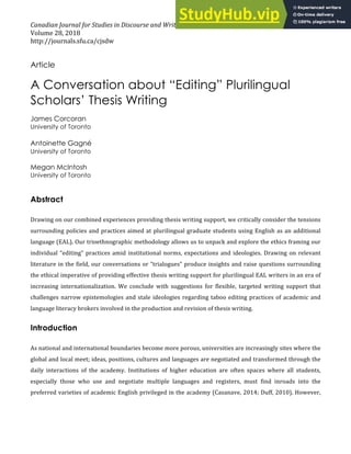 Canadian Journal for Studies in Discourse and Writing/Rédactologie
Volume 28, 2018
http://journals.sfu.ca/cjsdw
1
Article
A Conversation about “Editing” Plurilingual
Scholars’ Thesis Writing
James Corcoran
University of Toronto
Antoinette Gagné
University of Toronto
Megan McIntosh
University of Toronto
Abstract
Drawing on our combined experiences providing thesis writing support, we critically consider the tensions
surrounding policies and practices aimed at plurilingual graduate students using English as an additional
language (EAL). Our trioethnographic methodology allows us to unpack and explore the ethics framing our
individual “editing” practices amid institutional norms, expectations and ideologies. Drawing on relevant
literature in the field, our conversations or “trialogues” produce insights and raise questions surrounding
the ethical imperative of providing effective thesis writing support for plurilingual EAL writers in an era of
increasing internationalization. We conclude with suggestions for flexible, targeted writing support that
challenges narrow epistemologies and stale ideologies regarding taboo editing practices of academic and
language literacy brokers involved in the production and revision of thesis writing.
Introduction
As national and international boundaries become more porous, universities are increasingly sites where the
global and local meet; ideas, positions, cultures and languages are negotiated and transformed through the
daily interactions of the academy. Institutions of higher education are often spaces where all students,
especially those who use and negotiate multiple languages and registers, must find inroads into the
preferred varieties of academic English privileged in the academy (Casanave, 2014; Duff, 2010). However,
 