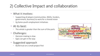 2) Collective Impact and collaboration
10
 What it involves:
 Supporting all players (communities, NGOs, funders,
government, business) to work for a shared vision
 Eg Some youth employment initiatives
 At its best:
 The whole is greater than the sum of the parts
 Challenges:
 Decision making is slow
 Egos can get in the way
 Suggested approach
 Build trust on a small project first
17/06/2018 KATE.FRYKBERG.NZ
 