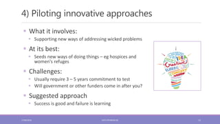 4) Piloting innovative approaches
12
 What it involves:
 Supporting new ways of addressing wicked problems
 At its best:
 Seeds new ways of doing things – eg hospices and
women's refuges
 Challenges:
 Usually require 3 – 5 years commitment to test
 Will government or other funders come in after you?
 Suggested approach
 Success is good and failure is learning
17/06/2018 KATE.FRYKBERG.NZ
 
