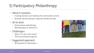 5) Participatory Philanthropy
13
 What it involves:
 Funding decisions are made by the communities served
 Eg Youth advisory groups, recipients decide the split
 At its best:
 Democratises philanthropy
 Nothing about us without us
 Challenges:
 Who is / is not in the room?
 Time consuming to organise
 Suggested approach
 Be prepared to cede power….
17/06/2018 KATE.FRYKBERG.NZ
 