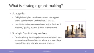 What is strategic grant-making?
4
 Strategy is:
 “a high-level plan to achieve one or more goals
under conditions of uncertainty…” (Wikipedia)
 Usually includes some combo of vision / values /
mission / goals / actions / measurements etc
 Strategic Grantmaking involves:
 Clearly defining the change(s) in the world which your
organisation will contribute to, where you focus, how
you do things and how you measure progress
17/06/2018 KATE.FRYKBERG.NZ
 