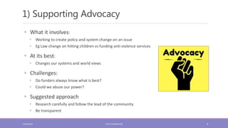 1) Supporting Advocacy
9
 What it involves:
 Working to create policy and system change on an issue
 Eg Law change on hitting children vs funding anti violence services
 At its best:
 Changes our systems and world views
 Challenges:
 Do funders always know what is best?
 Could we abuse our power?
 Suggested approach
 Research carefully and follow the lead of the community
 Be transparent
17/06/2018 KATE.FRYKBERG.NZ
 